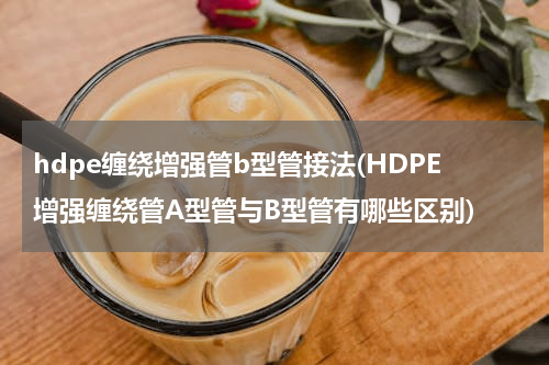 hdpe缠绕增强管b型管接法(HDPE增强缠绕管A型管与B型管有哪些区别)