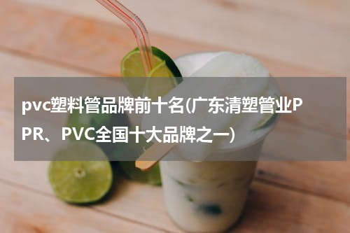 pvc塑料管品牌前十名(广东清塑管业PPR、PVC全国十大品牌之一)