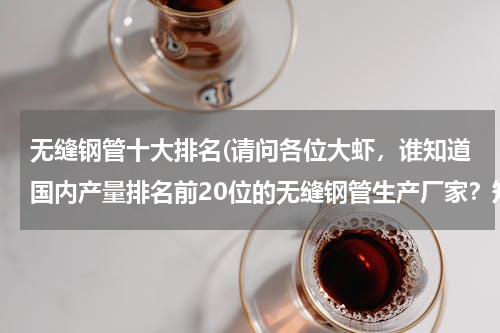 无缝钢管十大排名(请问各位大虾，谁知道国内产量排名前20位的无缝钢管生产厂家？知道的话请提供一些，小弟这里先谢谢了！)