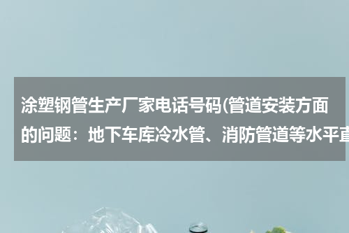 涂塑钢管生产厂家电话号码(管道安装方面的问题：地下车库冷水管、消防管道等水平直管道达到一百多米，是不是该加伸缩节？)
