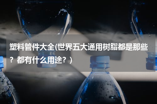 塑料管件大全(世界五大通用树脂都是那些？都有什么用途？)