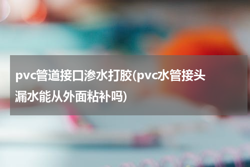 pvc管道接口渗水打胶(pvc水管接头漏水能从外面粘补吗)