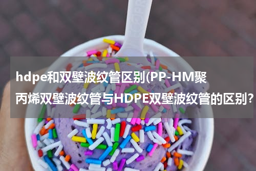hdpe和双壁波纹管区别(PP-HM聚丙烯双壁波纹管与HDPE双壁波纹管的区别？)