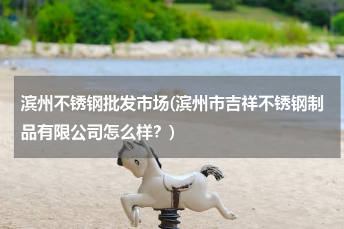 滨州不锈钢批发市场(滨州市吉祥不锈钢制品有限公司怎么样？)