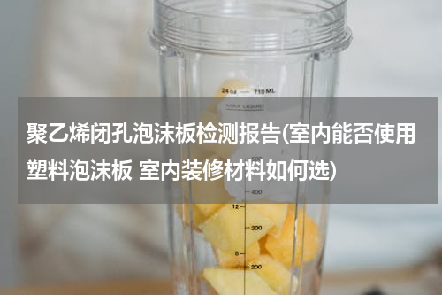 聚乙烯闭孔泡沫板检测报告(室内能否使用塑料泡沫板 室内装修材料如何选)