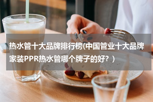 热水管十大品牌排行榜(中国管业十大品牌家装PPR热水管哪个牌子的好？)