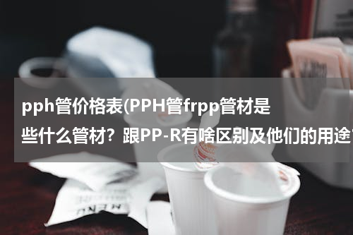 pph管价格表(PPH管frpp管材是些什么管材？跟PP-R有啥区别及他们的用途？)