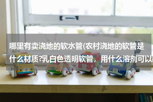 哪里有卖浇地的软水管(农村浇地的软管是什么材质?乳白色透明软管，用什么溶剂可以融化？如何修补？)