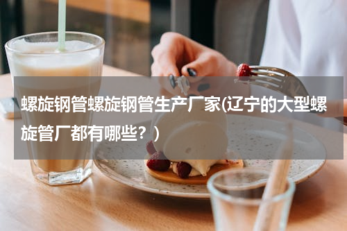 螺旋钢管螺旋钢管生产厂家(辽宁的大型螺旋管厂都有哪些？)