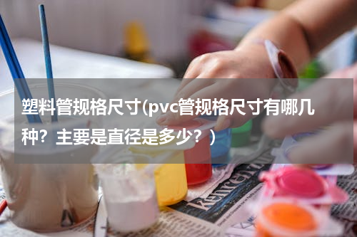 塑料管规格尺寸(pvc管规格尺寸有哪几种？主要是直径是多少？)