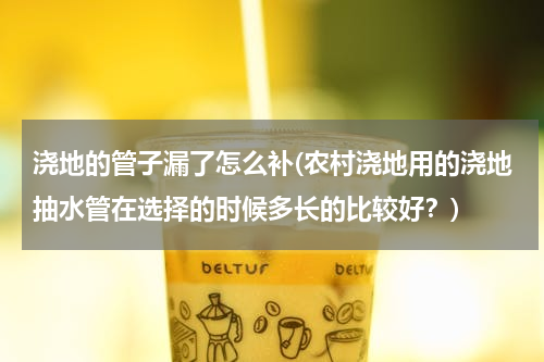 浇地的管子漏了怎么补(农村浇地用的浇地抽水管在选择的时候多长的比较好？)