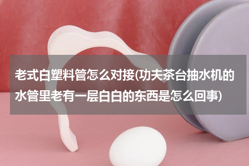 老式白塑料管怎么对接(功夫茶台抽水机的水管里老有一层白白的东西是怎么回事)