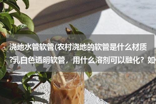 浇地水管软管(农村浇地的软管是什么材质?乳白色透明软管，用什么溶剂可以融化？如何修补？)