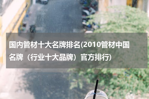 国内管材十大名牌排名(2010管材中国名牌（行业十大品牌）官方排行)