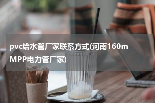 pvc给水管厂家联系方式(河南160mMPP电力管厂家)
