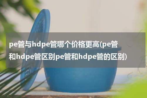 pe管与hdpe管哪个价格更高(pe管和hdpe管区别pe管和hdpe管的区别)