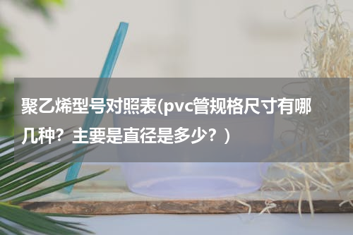 聚乙烯型号对照表(pvc管规格尺寸有哪几种？主要是直径是多少？)