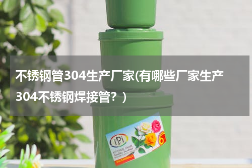 不锈钢管304生产厂家(有哪些厂家生产304不锈钢焊接管？)