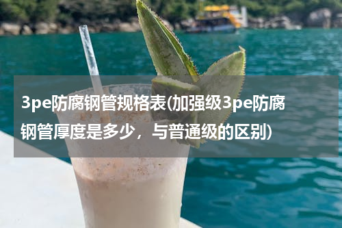 3pe防腐钢管规格表(加强级3pe防腐钢管厚度是多少，与普通级的区别)