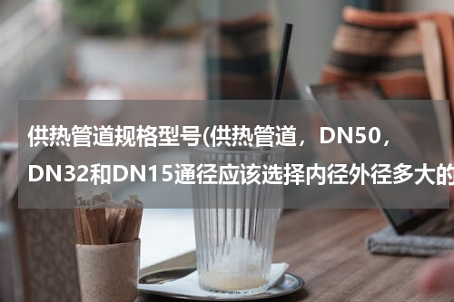 供热管道规格型号(供热管道，DN50，DN32和DN15通径应该选择内径外径多大的管道)