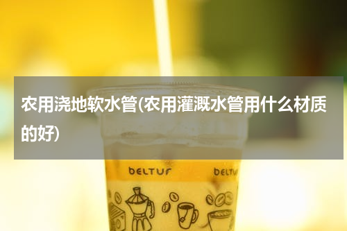 农用浇地软水管(农用灌溉水管用什么材质的好)