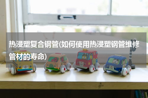 热浸塑复合钢管(如何使用热浸塑钢管维修管材的寿命)