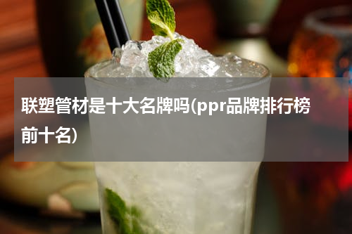 联塑管材是十大名牌吗(ppr品牌排行榜前十名)