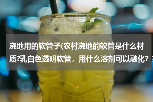浇地用的软管子(农村浇地的软管是什么材质?乳白色透明软管，用什么溶剂可以融化？如何修补？)