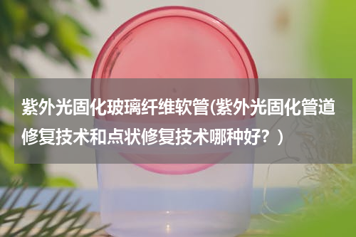 紫外光固化玻璃纤维软管(紫外光固化管道修复技术和点状修复技术哪种好？)