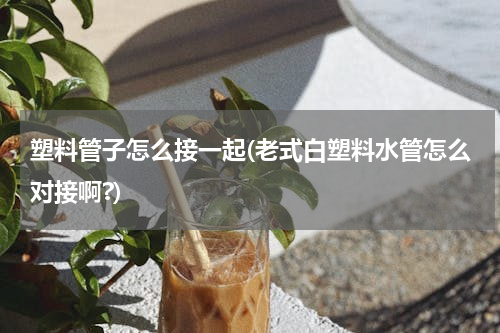 塑料管子怎么接一起(老式白塑料水管怎么对接啊?)