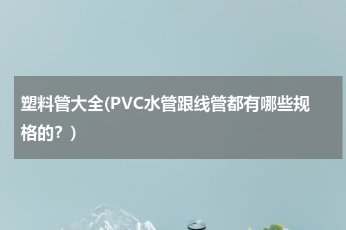 塑料管大全(PVC水管跟线管都有哪些规格的？)