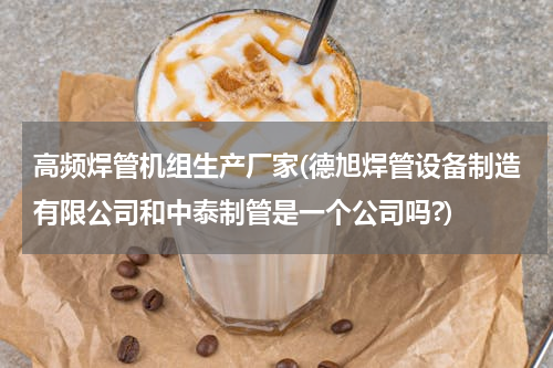 高频焊管机组生产厂家(德旭焊管设备制造有限公司和中泰制管是一个公司吗?)