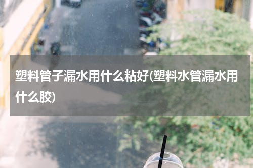 塑料管子漏水用什么粘好(塑料水管漏水用什么胶)