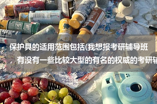 保护具的适用范围包括(我想报考研辅导班，有没有一些比较大型的有名的权威的考研辅导机构？)