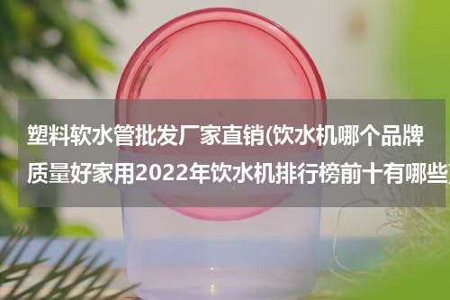 塑料软水管批发厂家直销(饮水机哪个品牌质量好家用2022年饮水机排行榜前十有哪些)