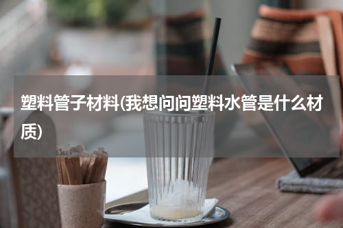 塑料管子材料(我想问问塑料水管是什么材质)