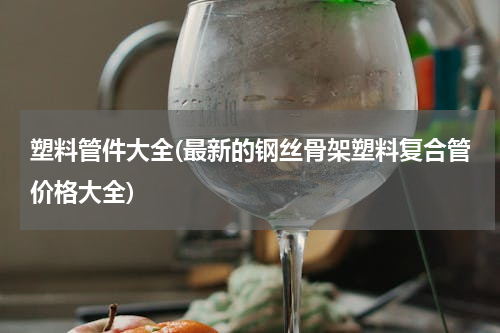 塑料管件大全(最新的钢丝骨架塑料复合管价格大全)