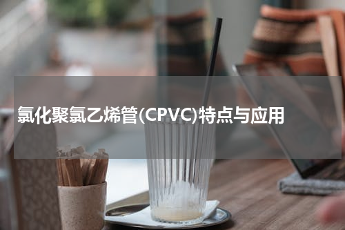 氯化聚氯乙烯管(CPVC)特点与应用