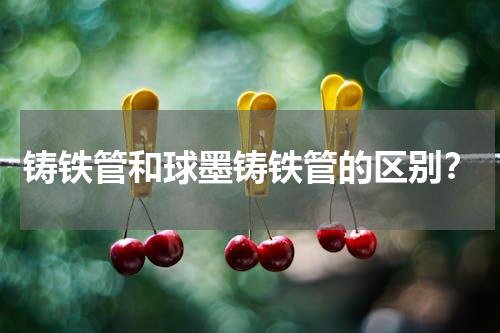 铸铁管和球墨铸铁管的区别？