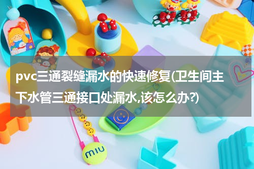 pvc三通裂缝漏水的快速修复(卫生间主下水管三通接口处漏水,该怎么办?)
