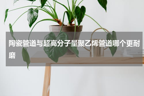 陶瓷管道与超高分子量聚乙烯管道哪个更耐磨